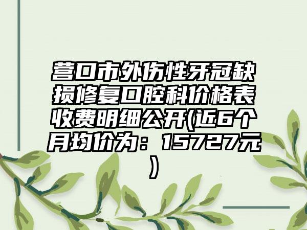 营口市外伤性牙冠缺损修复口腔科价格表收费明细公开(近6个月均价为：15727元)