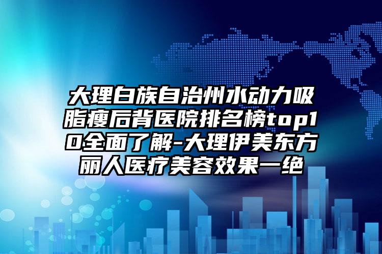 大理白族自治州水动力吸脂瘦后背医院排名榜top10多面了解-大理伊美东方丽人医疗美容成果一绝