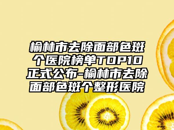 榆林市去除面部色斑个医院榜单TOP10正式公布-榆林市去除面部色斑个整形医院