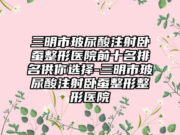 三明市玻尿酸注射卧蚕整形医院前十名排名供你选择-三明市玻尿酸注射卧蚕整形整形医院