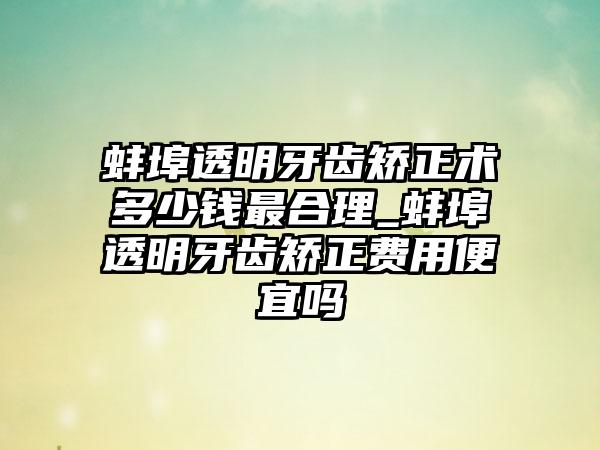 蚌埠透明牙齿矫正术多少钱非常合理_蚌埠透明牙齿矫正费用便宜吗