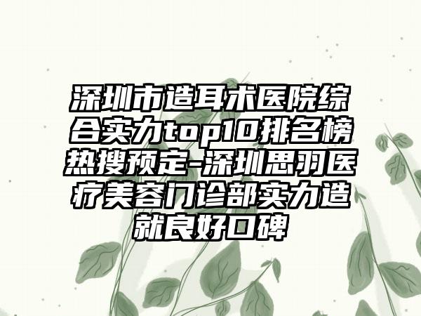 深圳市造耳术医院综合实力top10排名榜热搜预定-深圳思羽医疗美容门诊部实力造就良好口碑