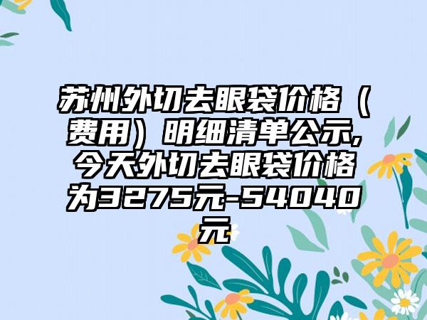 苏州外切去眼袋价格（费用）明细清单公示,今天外切去眼袋价格为3275元-54040元