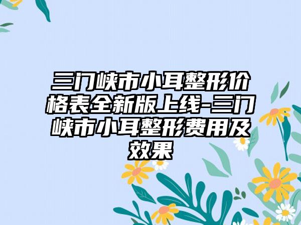 三门峡市小耳整形价格表全新版上线-三门峡市小耳整形费用及成果