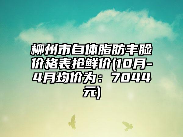 柳州市自体脂肪丰脸价格表抢鲜价(10月-4月均价为：7044元)