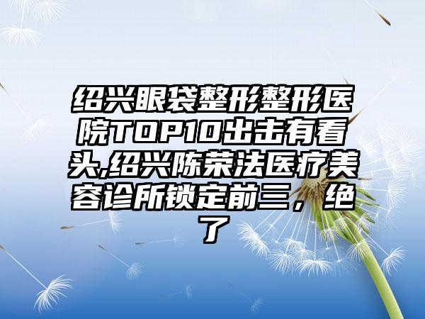 绍兴眼袋整形整形医院TOP10出击有看头,绍兴陈荣法医疗美容诊所锁定前三，绝了