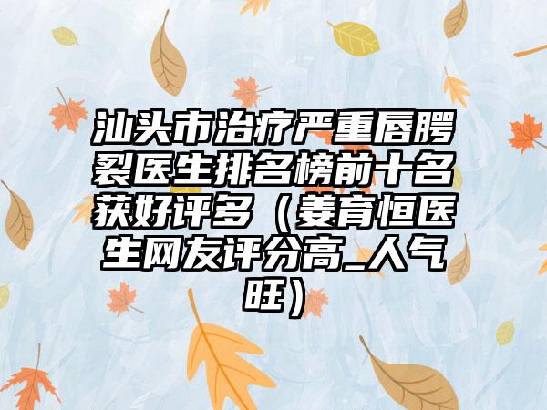 汕头市治疗严重唇腭裂医生排名榜前十名获好评多（姜育恒医生网友评分高_人气旺）