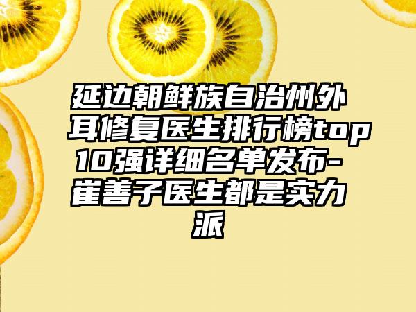 延边朝鲜族自治州外耳修复医生排行榜top10强详细名单发布-崔善子医生都是实力派