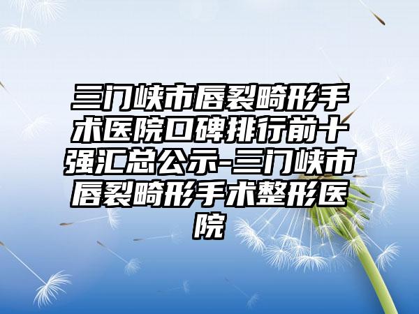 三门峡市唇裂畸形手术医院口碑排行前十强汇总公示-三门峡市唇裂畸形手术整形医院