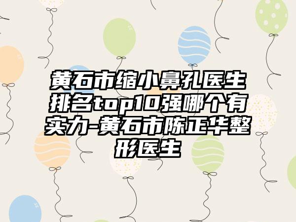 黄石市缩小鼻孔医生排名top10强哪个有实力-黄石市陈正华整形医生