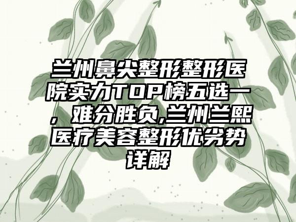 兰州鼻尖整形整形医院实力TOP榜五选一，难分胜负,兰州兰熙医疗美容整形优劣势详解