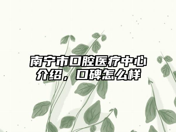 南宁市口腔医疗中心介绍，口碑怎么样