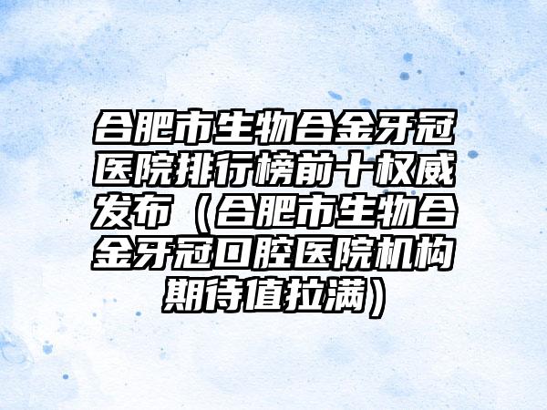 合肥市生物合金牙冠医院排行榜前十权威发布（合肥市生物合金牙冠口腔医院机构期待值拉满）