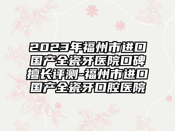 2023年福州市进口国产全瓷牙医院口碑擅长评测-福州市进口国产全瓷牙口腔医院