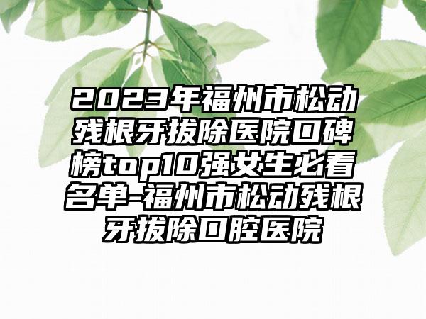 2023年福州市松动残根牙拔除医院口碑榜top10强女生必看名单-福州市松动残根牙拔除口腔医院