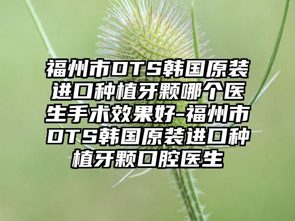 福州市DTS韩国原装进口种植牙颗哪个医生手术成果好-福州市DTS韩国原装进口种植牙颗口腔医生