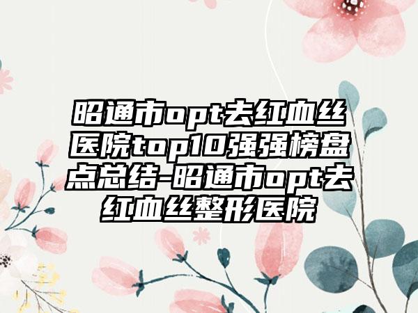 昭通市opt去红血丝医院top10强强榜盘点总结-昭通市opt去红血丝整形医院