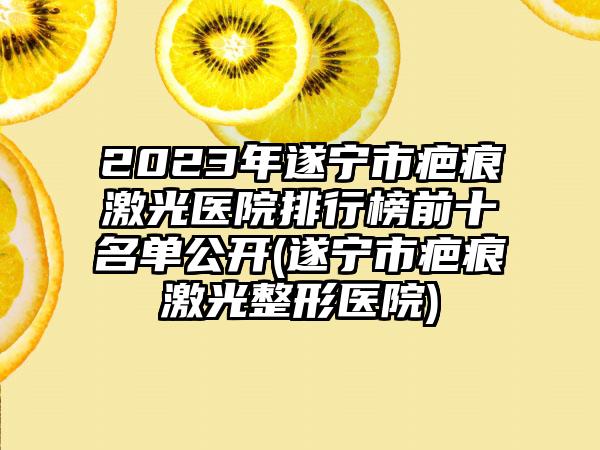 2023年遂宁市疤痕激光医院排行榜前十名单公开(遂宁市疤痕激光整形医院)