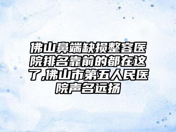 佛山鼻端缺损整容医院排名靠前的都在这了,佛山市第五人民医院声名远扬