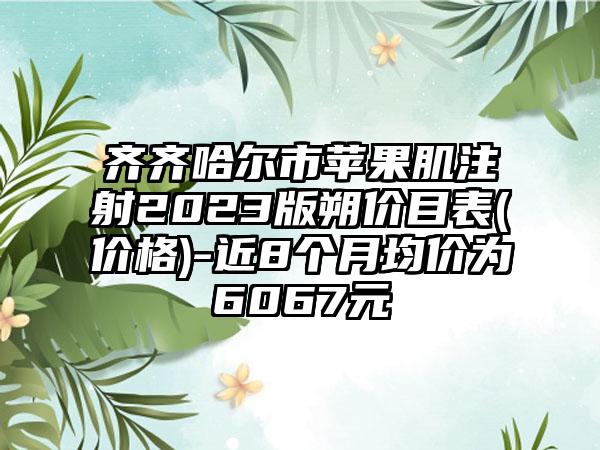 齐齐哈尔市苹果肌注射2023版朔价目表(价格)-近8个月均价为6067元