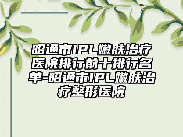 昭通市IPL嫩肤治疗医院排行前十排行名单-昭通市IPL嫩肤治疗整形医院