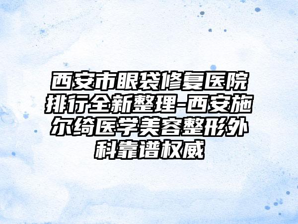 西安市眼袋修复医院排行全新整理-西安施尔绮医学美容整形外科靠谱权威