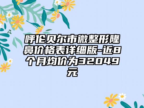 呼伦贝尔市微整形隆鼻价格表详细版-近8个月均价为32049元