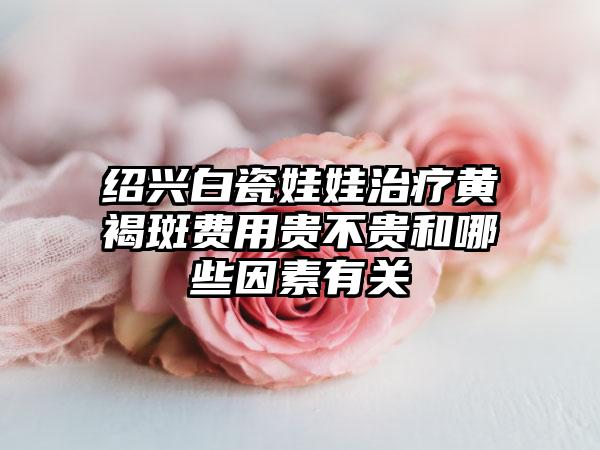 绍兴白瓷娃娃治疗黄褐斑费用贵不贵和哪些因素有关