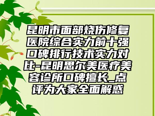 昆明市面部烧伤修复医院综合实力前十强口碑排行技术实力对比-昆明思尔美医疗美容诊所口碑擅长_点评为大家多面解惑