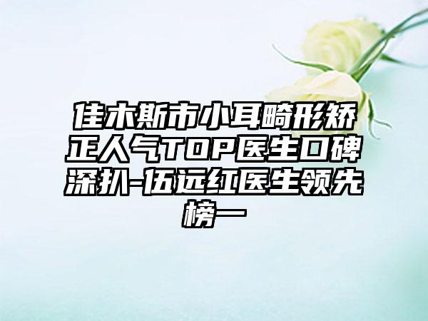 佳木斯市小耳畸形矫正人气TOP医生口碑深扒-伍远红医生领跑榜一