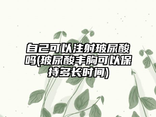 自己可以注射玻尿酸吗(玻尿酸丰胸可以保持多长时间)