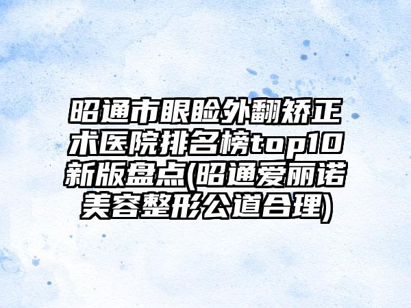 昭通市眼睑外翻矫正术医院排名榜top10新版盘点(昭通爱丽诺美容整形公道合理)