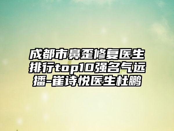 成都市鼻歪修复医生排行top10强名气远播-崔诗悦医生杜鹏