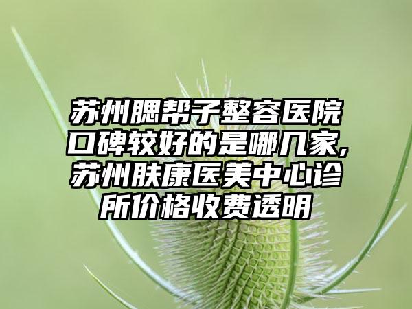 苏州腮帮子整容医院口碑较好的是哪几家,苏州肤康医美中心诊所价格收费透明