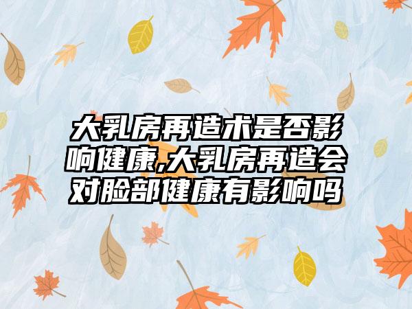 大乳房再造术是否影响健康,大乳房再造会对脸部健康有影响吗