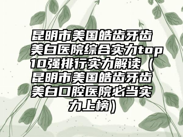 昆明市美国皓齿牙齿美白医院综合实力top10强排行实力解读（昆明市美国皓齿牙齿美白口腔医院必当实力上榜）