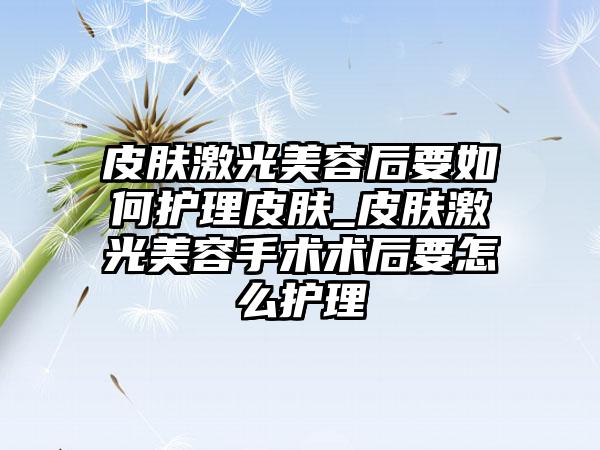 皮肤激光美容后要如何护理皮肤_皮肤激光美容手术术后要怎么护理