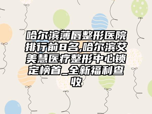 哈尔滨薄唇整形医院排行前8名,哈尔滨艾美慧医疗整形中心锁定榜首_全新福利查收