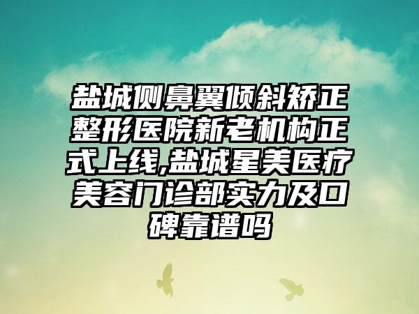 盐城侧鼻翼倾斜矫正整形医院新老机构正式上线,盐城星美医疗美容门诊部实力及口碑靠谱吗