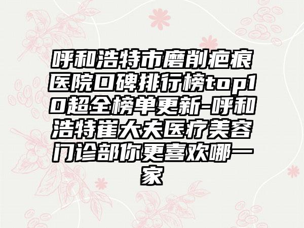 呼和浩特市磨削疤痕医院口碑排行榜top10超全榜单更新-呼和浩特崔大夫医疗美容门诊部你更喜欢哪一家