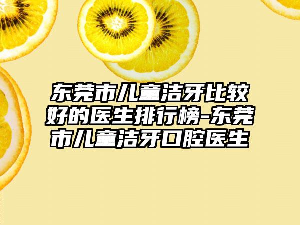 东莞市儿童洁牙比较好的医生排行榜-东莞市儿童洁牙口腔医生