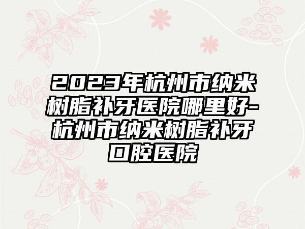 2023年杭州市纳米树脂补牙医院哪里好-杭州市纳米树脂补牙口腔医院