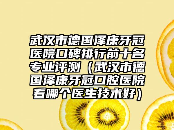 武汉市德国泽康牙冠医院口碑排行前十名正规评测（武汉市德国泽康牙冠口腔医院看哪个医生技术好）