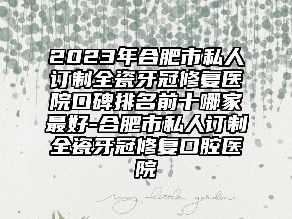 2023年合肥市私人订制全瓷牙冠修复医院口碑排名前十哪家较好-合肥市私人订制全瓷牙冠修复口腔医院