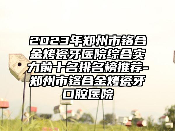 2023年郑州市铬合金烤瓷牙医院综合实力前十名排名榜推荐-郑州市铬合金烤瓷牙口腔医院