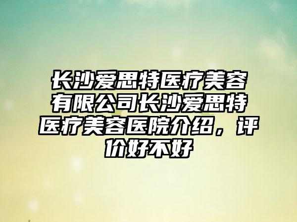 长沙爱思特医疗美容有限公司长沙爱思特医疗美容医院介绍，评价好不好