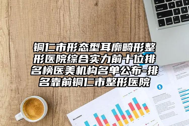 铜仁市形态型耳廓畸形整形医院综合实力前十位排名榜医美机构名单公布-排名靠前铜仁市整形医院