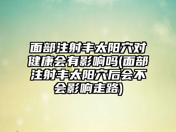 面部注射丰太阳穴对健康会有影响吗(面部注射丰太阳穴后会不会影响走路)