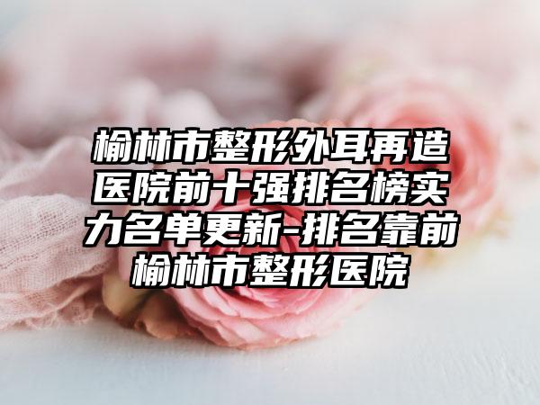 榆林市整形外耳再造医院前十强排名榜实力名单更新-排名靠前榆林市整形医院