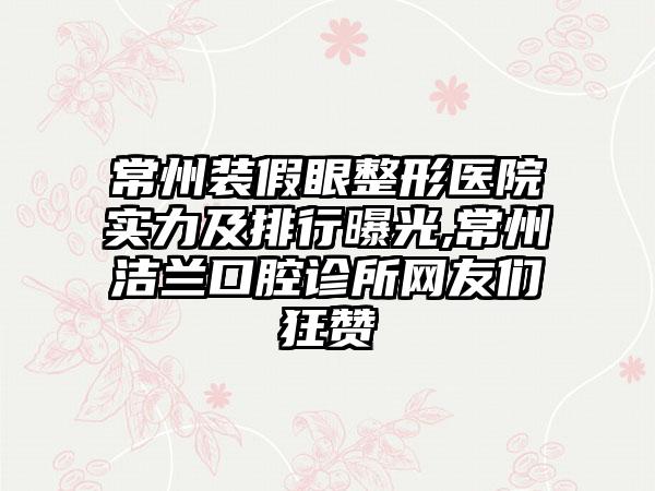 常州装假眼整形医院实力及排行曝光,常州洁兰口腔诊所网友们狂赞